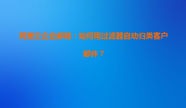 阿里云企业邮箱：如何用过滤器自动归类客户邮件？