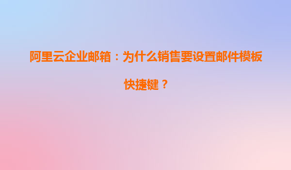 阿里云企业邮箱：为什么销售要设置邮件模板快捷键？
