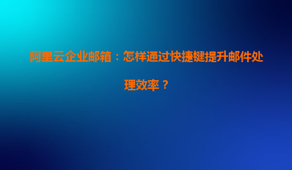 阿里云企业邮箱：怎样通过快捷键提升邮件处理效率？