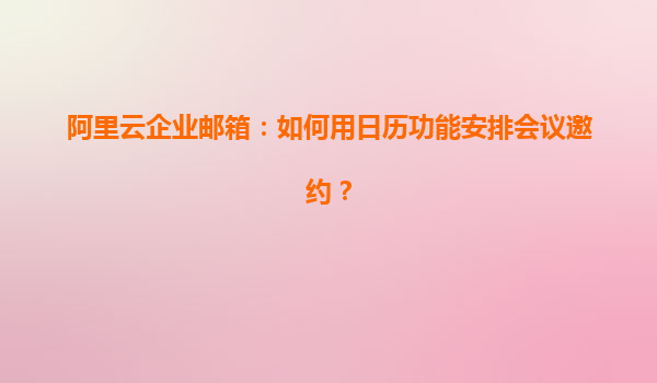 阿里云企业邮箱：如何用日历功能安排会议邀约？