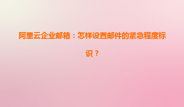 阿里云企业邮箱：怎样设置邮件的紧急程度标识？