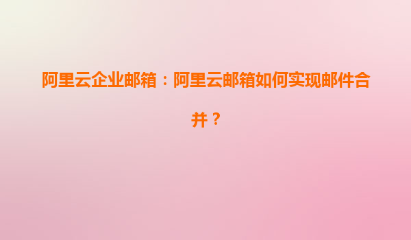 阿里云企业邮箱：阿里云邮箱如何实现邮件合并？