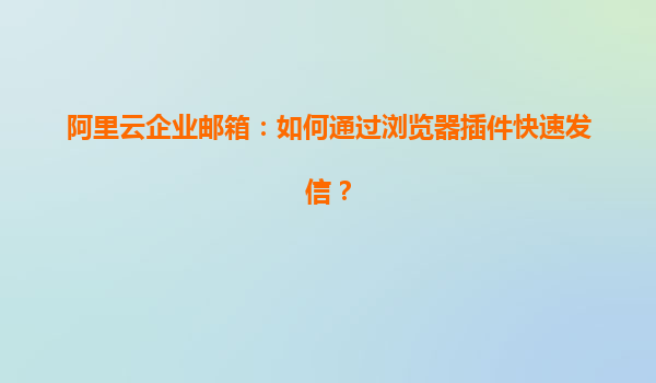 阿里云企业邮箱：如何通过浏览器插件快速发信？