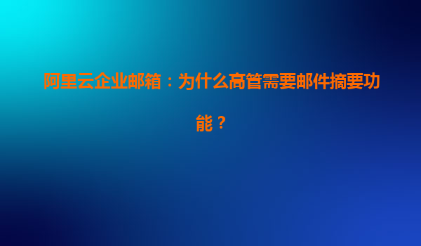 阿里云企业邮箱：为什么高管需要邮件摘要功能？