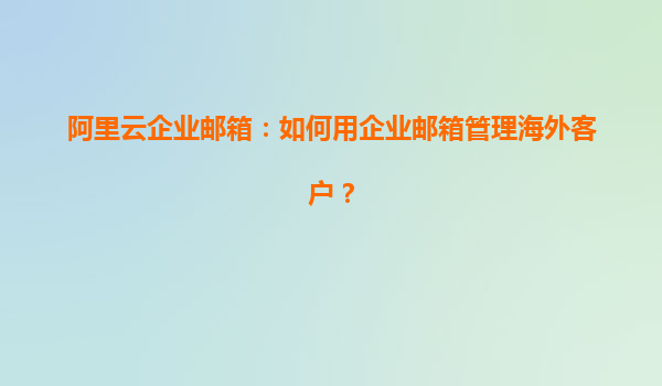 阿里云企业邮箱：如何用企业邮箱管理海外客户？
