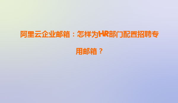 阿里云企业邮箱：怎样为HR部门配置招聘专用邮箱？