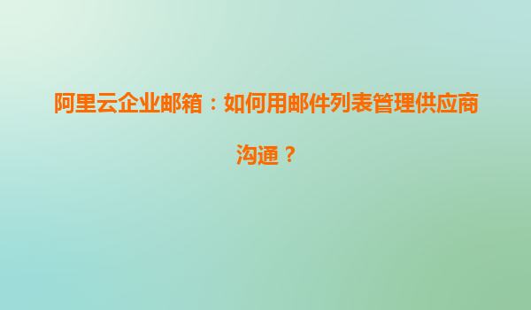 阿里云企业邮箱：如何用邮件列表管理供应商沟通？