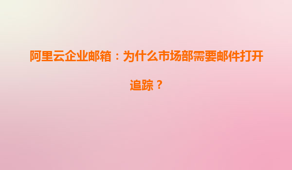 阿里云企业邮箱：为什么市场部需要邮件打开追踪？