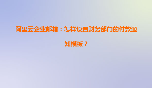 阿里云企业邮箱：怎样设置财务部门的付款通知模板？