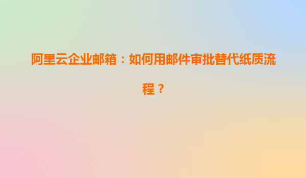 阿里云企业邮箱：如何用邮件审批替代纸质流程？