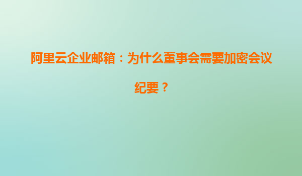 阿里云企业邮箱：为什么董事会需要加密会议纪要？