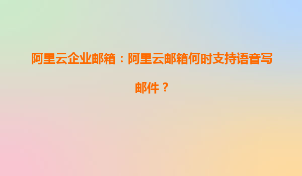 阿里云企业邮箱：阿里云邮箱何时支持语音写邮件？
