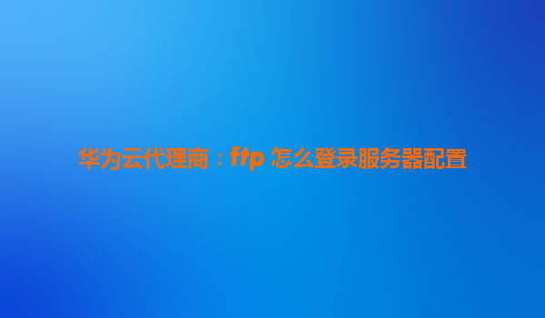 华为云代理商：ftp 怎么登录服务器配置