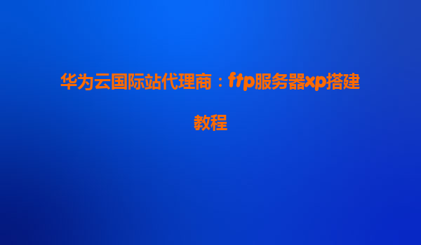 华为云国际站代理商：ftp服务器xp搭建教程