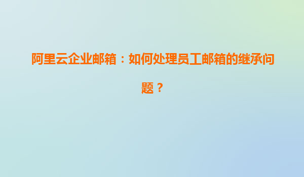 阿里云企业邮箱：如何处理员工邮箱的继承问题？