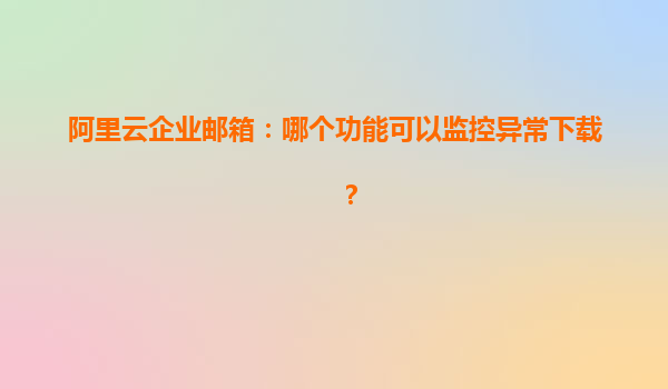 阿里云企业邮箱：哪个功能可以监控异常下载？