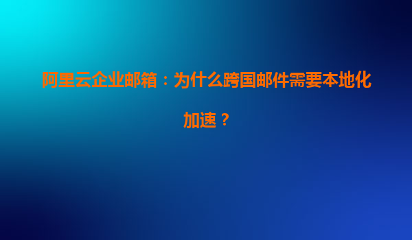 阿里云企业邮箱：为什么跨国邮件需要本地化加速？
