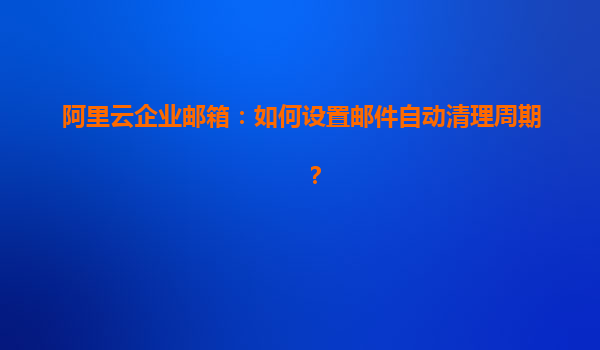 阿里云企业邮箱：如何设置邮件自动清理周期？