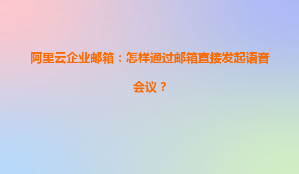 阿里云企业邮箱：怎样通过邮箱直接发起语音会议？