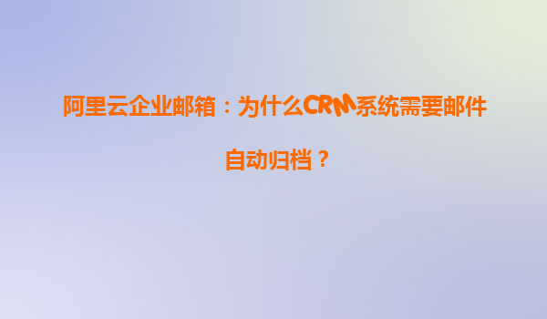 阿里云企业邮箱：为什么CRM系统需要邮件自动归档？