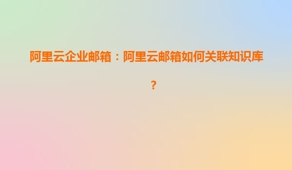 阿里云企业邮箱：阿里云邮箱如何关联知识库？
