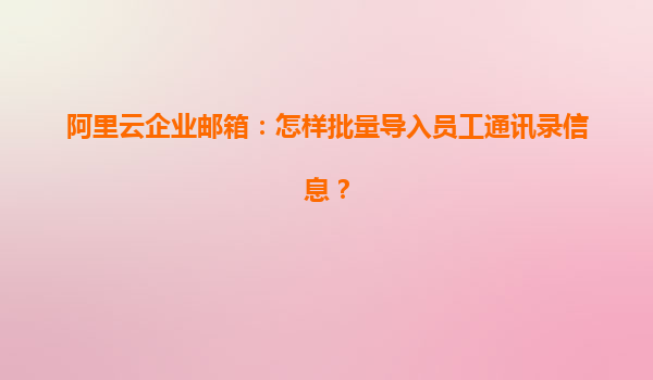 阿里云企业邮箱：怎样批量导入员工通讯录信息？