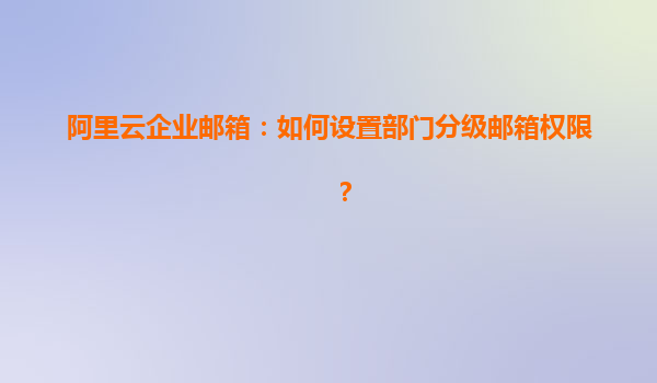 阿里云企业邮箱：如何设置部门分级邮箱权限？