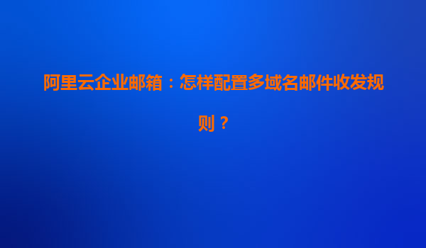 阿里云企业邮箱：怎样配置多域名邮件收发规则？