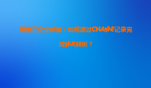 阿里云企业邮箱：如何通过CNAME记录完成MX解析？