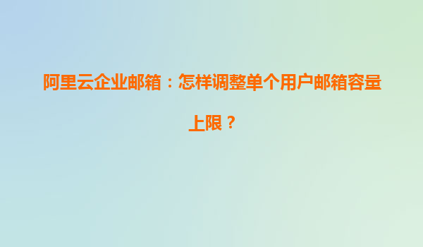 阿里云企业邮箱：怎样调整单个用户邮箱容量上限？
