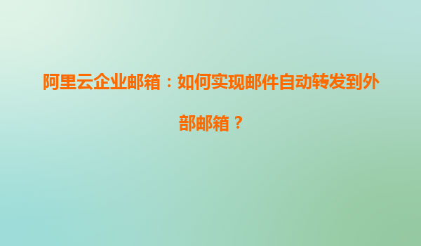 阿里云企业邮箱：如何实现邮件自动转发到外部邮箱？