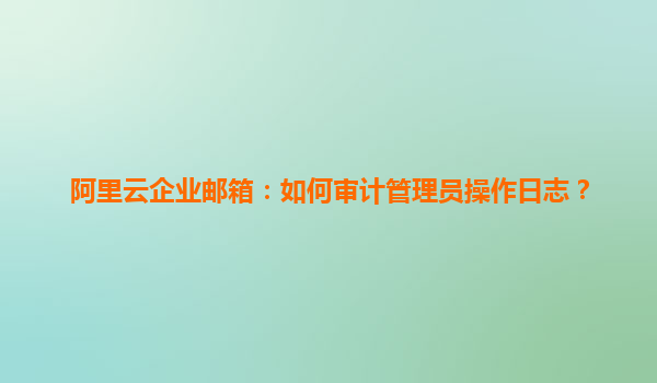 阿里云企业邮箱：如何审计管理员操作日志？