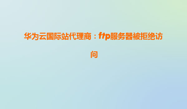 华为云国际站代理商：ftp服务器被拒绝访问