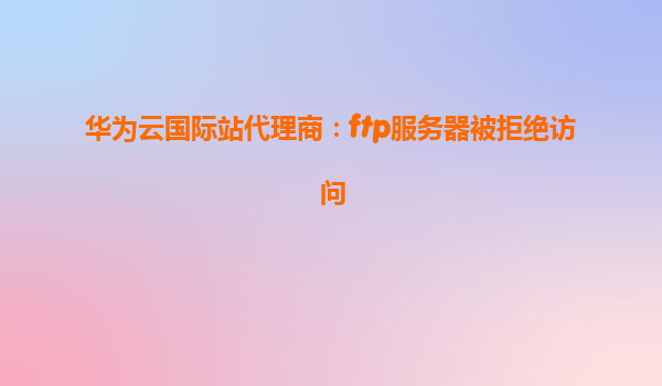 华为云国际站代理商：ftp服务器被拒绝访问