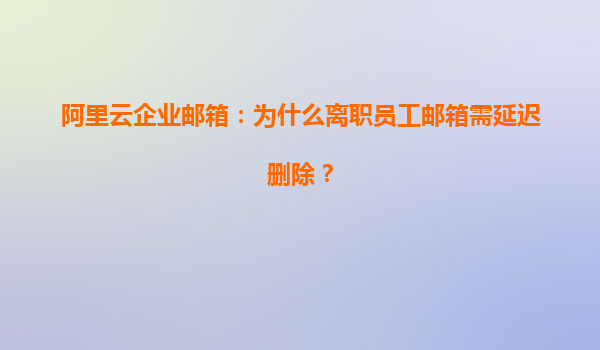 阿里云企业邮箱：为什么离职员工邮箱需延迟删除？
