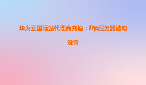 华为云国际站代理商充值：ftp服务器被动设置