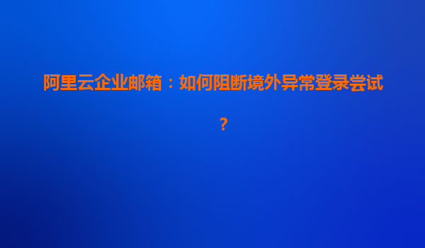 阿里云企业邮箱：如何阻断境外异常登录尝试？