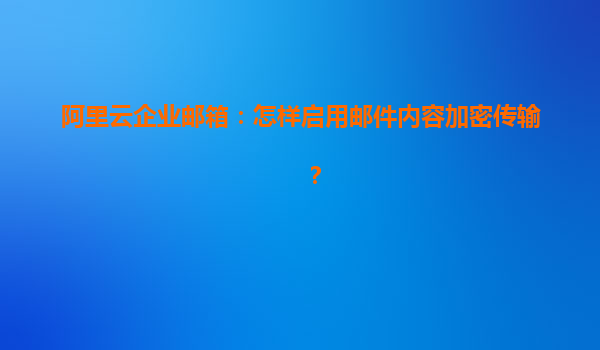 阿里云企业邮箱：怎样启用邮件内容加密传输？