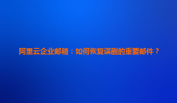 阿里云企业邮箱：如何恢复误删的重要邮件？