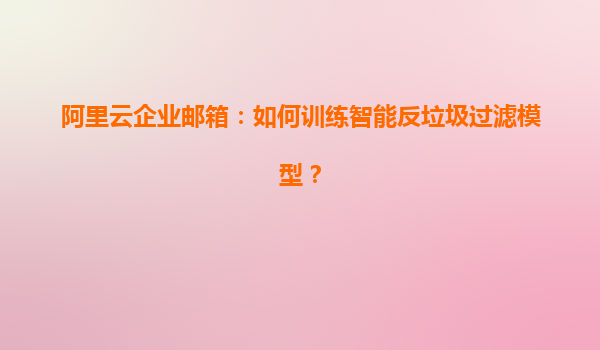 阿里云企业邮箱：如何训练智能反垃圾过滤模型？