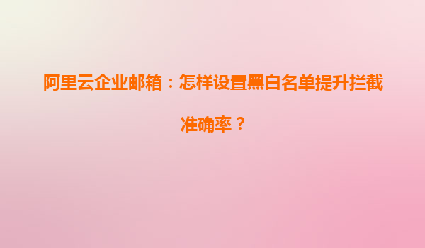 阿里云企业邮箱：怎样设置黑白名单提升拦截准确率？