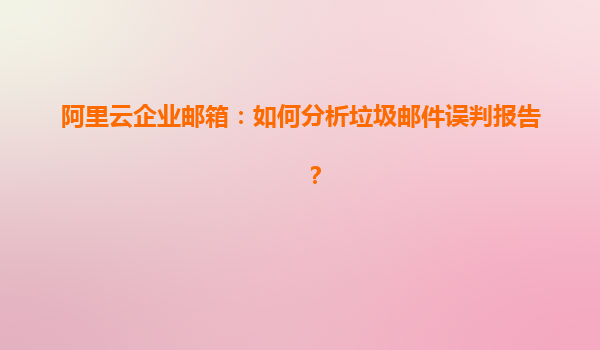 阿里云企业邮箱：如何分析垃圾邮件误判报告？