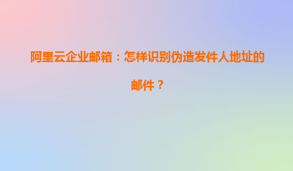 阿里云企业邮箱：怎样识别伪造发件人地址的邮件？