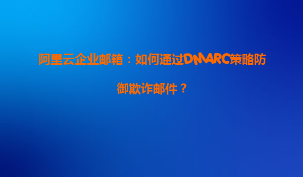 阿里云企业邮箱：如何通过DMARC策略防御欺诈邮件？