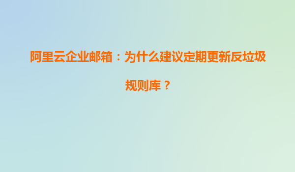 阿里云企业邮箱：为什么建议定期更新反垃圾规则库？