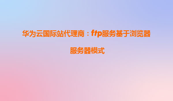 华为云国际站代理商：ftp服务基于浏览器 服务器模式