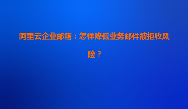 阿里云企业邮箱：怎样降低业务邮件被拒收风险？