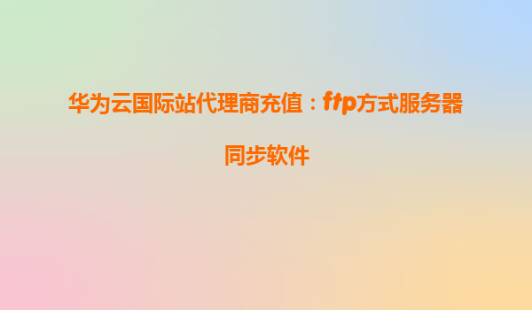 华为云国际站代理商充值：ftp方式服务器同步软件
