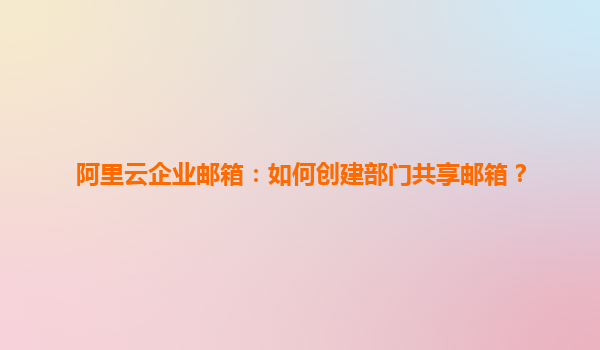 阿里云企业邮箱：如何创建部门共享邮箱？