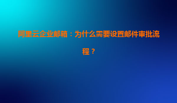 阿里云企业邮箱：为什么需要设置邮件审批流程？